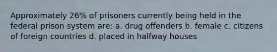 Approximately 26% of prisoners currently being held in the federal prison system are: a. drug offenders b. female c. citizens of foreign countries d. placed in halfway houses