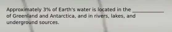 Approximately 3% of Earth's water is located in the _____________ of Greenland and Antarctica, and in rivers, lakes, and underground sources.