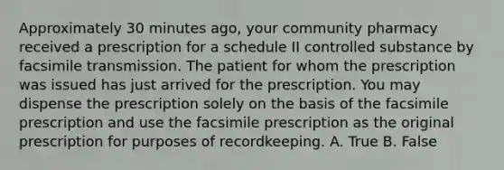 Approximately 30 minutes ago, your community pharmacy received a prescription for a schedule II controlled substance by facsimile transmission. The patient for whom the prescription was issued has just arrived for the prescription. You may dispense the prescription solely on the basis of the facsimile prescription and use the facsimile prescription as the original prescription for purposes of recordkeeping. A. True B. False