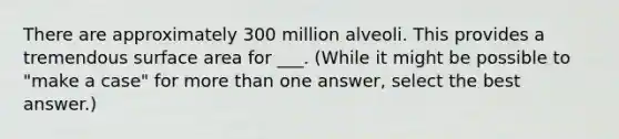 There are approximately 300 million alveoli. This provides a tremendous surface area for ___. (While it might be possible to "make a case" for <a href='https://www.questionai.com/knowledge/keWHlEPx42-more-than' class='anchor-knowledge'>more than</a> one answer, select the best answer.)