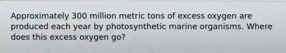 Approximately 300 million metric tons of excess oxygen are produced each year by photosynthetic marine organisms. Where does this excess oxygen go?