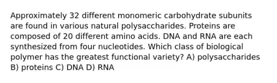 Approximately 32 different monomeric carbohydrate subunits are found in various natural polysaccharides. Proteins are composed of 20 different <a href='https://www.questionai.com/knowledge/k9gb720LCl-amino-acids' class='anchor-knowledge'>amino acids</a>. DNA and RNA are each synthesized from four nucleotides. Which class of biological polymer has the greatest functional variety? A) polysaccharides B) proteins C) DNA D) RNA