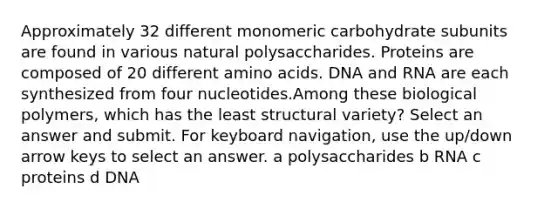 Approximately 32 different monomeric carbohydrate subunits are found in various natural polysaccharides. Proteins are composed of 20 different amino acids. DNA and RNA are each synthesized from four nucleotides.Among these biological polymers, which has the least structural variety? Select an answer and submit. For keyboard navigation, use the up/down arrow keys to select an answer. a polysaccharides b RNA c proteins d DNA