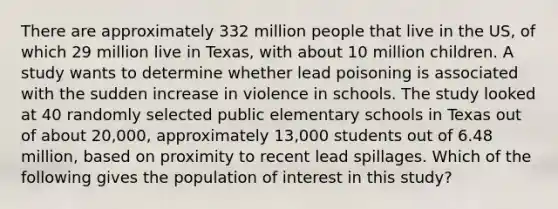 There are approximately 332 million people that live in the US, of which 29 million live in Texas, with about 10 million children. A study wants to determine whether lead poisoning is associated with the sudden increase in violence in schools. The study looked at 40 randomly selected public elementary schools in Texas out of about 20,000, approximately 13,000 students out of 6.48 million, based on proximity to recent lead spillages. Which of the following gives the population of interest in this study?