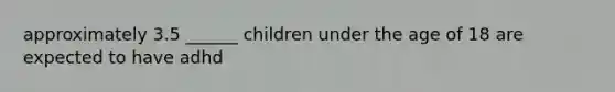 approximately 3.5 ______ children under the age of 18 are expected to have adhd