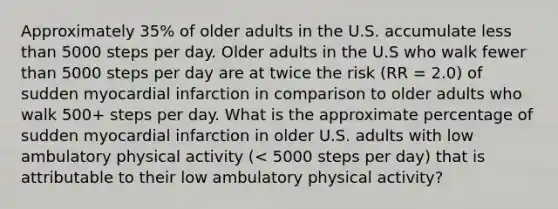 Approximately 35% of older adults in the U.S. accumulate less than 5000 steps per day. Older adults in the U.S who walk fewer than 5000 steps per day are at twice the risk (RR = 2.0) of sudden myocardial infarction in comparison to older adults who walk 500+ steps per day. What is the approximate percentage of sudden myocardial infarction in older U.S. adults with low ambulatory physical activity (< 5000 steps per day) that is attributable to their low ambulatory physical activity?