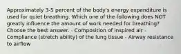 Approximately 3-5 percent of the body's energy expenditure is used for quiet breathing. Which one of the following does NOT greatly influence the amount of work needed for breathing? Choose the best answer. - Composition of inspired air - Compliance (stretch ability) of the lung tissue - Airway resistance to airflow