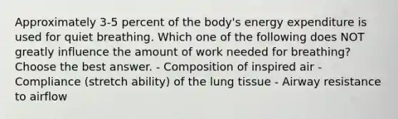 Approximately 3-5 percent of the body's energy expenditure is used for quiet breathing. Which one of the following does NOT greatly influence the amount of work needed for breathing? Choose the best answer. - Composition of inspired air - Compliance (stretch ability) of the lung tissue - Airway resistance to airflow