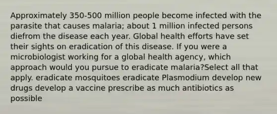 Approximately 350-500 million people become infected with the parasite that causes malaria; about 1 million infected persons diefrom the disease each year. Global health efforts have set their sights on eradication of this disease. If you were a microbiologist working for a global health agency, which approach would you pursue to eradicate malaria?Select all that apply. eradicate mosquitoes eradicate Plasmodium develop new drugs develop a vaccine prescribe as much antibiotics as possible