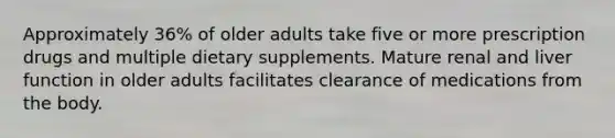 Approximately 36% of older adults take five or more prescription drugs and multiple dietary supplements. Mature renal and liver function in older adults facilitates clearance of medications from the body.