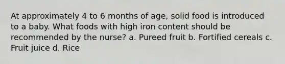 At approximately 4 to 6 months of age, solid food is introduced to a baby. What foods with high iron content should be recommended by the nurse? a. Pureed fruit b. Fortified cereals c. Fruit juice d. Rice