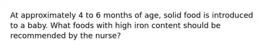 At approximately 4 to 6 months of age, solid food is introduced to a baby. What foods with high iron content should be recommended by the nurse?