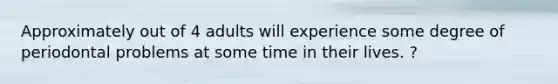 Approximately out of 4 adults will experience some degree of periodontal problems at some time in their lives. ?