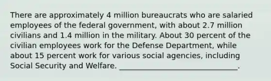 There are approximately 4 million bureaucrats who are salaried employees of the federal government, with about 2.7 million civilians and 1.4 million in the military. About 30 percent of the civilian employees work for the Defense Department, while about 15 percent work for various social agencies, including Social Security and Welfare. _______________________________.