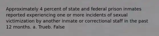 Approximately 4 percent of state and federal prison inmates reported experiencing one or more incidents of sexual victimization by another inmate or correctional staff in the past 12 months. a. Trueb. False