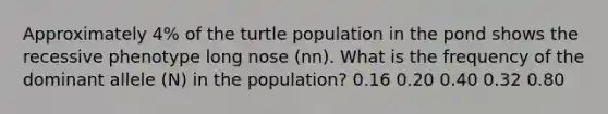 Approximately 4% of the turtle population in the pond shows the recessive phenotype long nose (nn). What is the frequency of the dominant allele (N) in the population? 0.16 0.20 0.40 0.32 0.80