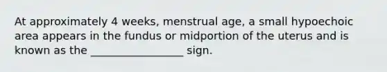 At approximately 4 weeks, menstrual age, a small hypoechoic area appears in the fundus or midportion of the uterus and is known as the _________________ sign.