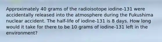 Approximately 40 grams of the radioisotope iodine-131 were accidentally released into the atmosphere during the Fukushima nuclear accident. The half-life of iodine-131 is 8 days. How long would it take for there to be 10 grams of iodine-131 left in the environment?