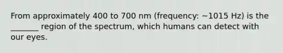 From approximately 400 to 700 nm (frequency: ~1015 Hz) is the _______ region of the spectrum, which humans can detect with our eyes.