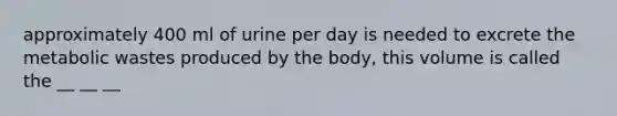 approximately 400 ml of urine per day is needed to excrete the metabolic wastes produced by the body, this volume is called the __ __ __