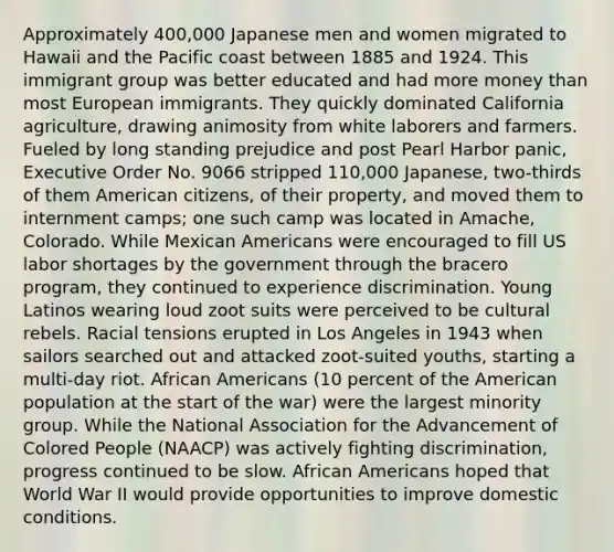 Approximately 400,000 Japanese men and women migrated to Hawaii and the Pacific coast between 1885 and 1924. This immigrant group was better educated and had more money than most European immigrants. They quickly dominated California agriculture, drawing animosity from white laborers and farmers. Fueled by long standing prejudice and post Pearl Harbor panic, Executive Order No. 9066 stripped 110,000 Japanese, two-thirds of them American citizens, of their property, and moved them to internment camps; one such camp was located in Amache, Colorado. While Mexican Americans were encouraged to fill US labor shortages by the government through the bracero program, they continued to experience discrimination. Young Latinos wearing loud zoot suits were perceived to be cultural rebels. Racial tensions erupted in Los Angeles in 1943 when sailors searched out and attacked zoot-suited youths, starting a multi-day riot. African Americans (10 percent of the American population at the start of the war) were the largest minority group. While the National Association for the Advancement of Colored People (NAACP) was actively fighting discrimination, progress continued to be slow. African Americans hoped that World War II would provide opportunities to improve domestic conditions.