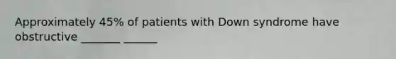 Approximately 45% of patients with Down syndrome have obstructive _______ ______
