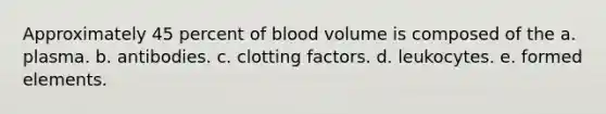 Approximately 45 percent of blood volume is composed of the a. plasma. b. antibodies. c. clotting factors. d. leukocytes. e. formed elements.