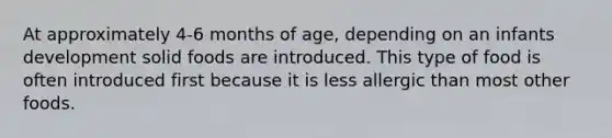 At approximately 4-6 months of age, depending on an infants development solid foods are introduced. This type of food is often introduced first because it is less allergic than most other foods.