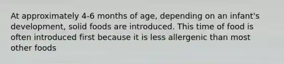 At approximately 4-6 months of age, depending on an infant's development, solid foods are introduced. This time of food is often introduced first because it is less allergenic than most other foods