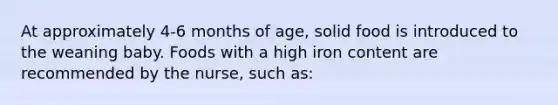 At approximately 4-6 months of age, solid food is introduced to the weaning baby. Foods with a high iron content are recommended by the nurse, such as: