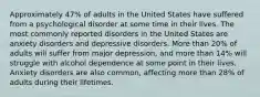 Approximately 47% of adults in the United States have suffered from a psychological disorder at some time in their lives. The most commonly reported disorders in the United States are anxiety disorders and depressive disorders. More than 20% of adults will suffer from major depression, and more than 14% will struggle with alcohol dependence at some point in their lives. Anxiety disorders are also common, affecting more than 28% of adults during their lifetimes.