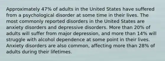 Approximately 47% of adults in the United States have suffered from a psychological disorder at some time in their lives. The most commonly reported disorders in the United States are anxiety disorders and depressive disorders. <a href='https://www.questionai.com/knowledge/keWHlEPx42-more-than' class='anchor-knowledge'>more than</a> 20% of adults will suffer from major depression, and more than 14% will struggle with alcohol dependence at some point in their lives. Anxiety disorders are also common, affecting more than 28% of adults during their lifetimes.