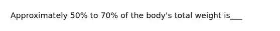 Approximately 50% to 70% of the body's total weight is___