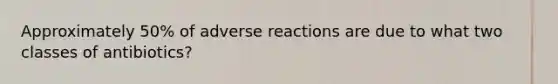 Approximately 50% of adverse reactions are due to what two classes of antibiotics?