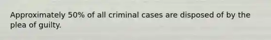 Approximately 50% of all criminal cases are disposed of by the plea of guilty.