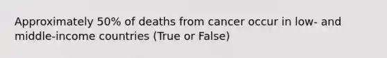 Approximately 50% of deaths from cancer occur in low- and middle-income countries (True or False)