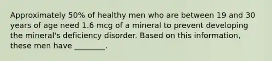 Approximately 50% of healthy men who are between 19 and 30 years of age need 1.6 mcg of a mineral to prevent developing the mineral's deficiency disorder. Based on this information, these men have ________.