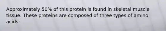 Approximately 50% of this protein is found in skeletal muscle tissue. These proteins are composed of three types of amino acids: