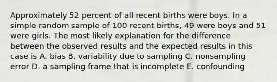 Approximately 52 percent of all recent births were boys. In a simple random sample of 100 recent births, 49 were boys and 51 were girls. The most likely explanation for the difference between the observed results and the expected results in this case is A. bias B. variability due to sampling C. nonsampling error D. a sampling frame that is incomplete E. confounding