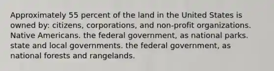 Approximately 55 percent of the land in the United States is owned by: citizens, corporations, and non-profit organizations. Native Americans. the federal government, as national parks. state and local governments. the federal government, as national forests and rangelands.