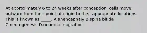 At approximately 6 to 24 weeks after conception, cells move outward from their point of origin to their appropriate locations. This is known as _____. A.anencephaly B.spina bifida C.neurogenesis D.neuronal migration