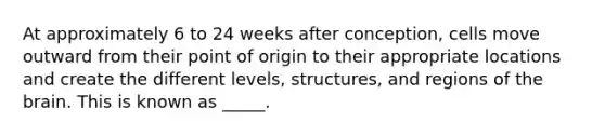 At approximately 6 to 24 weeks after conception, cells move outward from their point of origin to their appropriate locations and create the different levels, structures, and regions of the brain. This is known as _____.