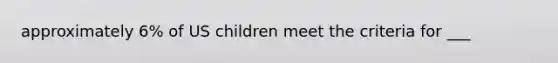 approximately 6% of US children meet the criteria for ___