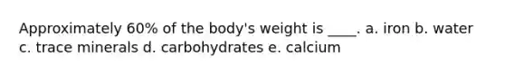 Approximately 60% of the body's weight is ____. a. iron b. water c. trace minerals d. carbohydrates e. calcium