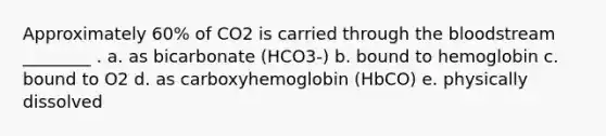 Approximately 60% of CO2 is carried through <a href='https://www.questionai.com/knowledge/k7oXMfj7lk-the-blood' class='anchor-knowledge'>the blood</a>stream ________ . a. as bicarbonate (HCO3-) b. bound to hemoglobin c. bound to O2 d. as carboxyhemoglobin (HbCO) e. physically dissolved