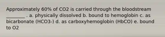 Approximately 60% of CO2 is carried through the bloodstream ________ . a. physically dissolved b. bound to hemoglobin c. as bicarbonate (HCO3-) d. as carboxyhemoglobin (HbCO) e. bound to O2