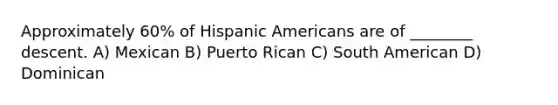 Approximately 60% of Hispanic Americans are of ________ descent. A) Mexican B) Puerto Rican C) South American D) Dominican