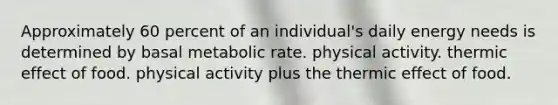 Approximately 60 percent of an individual's daily energy needs is determined by basal metabolic rate. physical activity. thermic effect of food. physical activity plus the thermic effect of food.