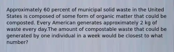 Approximately 60 percent of municipal solid waste in the United States is composed of some form of organic matter that could be composted. Every American generates approximately 2 kg of waste every day.The amount of compostable waste that could be generated by one individual in a week would be closest to what number?