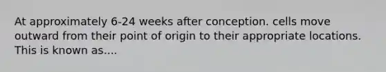 At approximately 6-24 weeks after conception. cells move outward from their point of origin to their appropriate locations. This is known as....